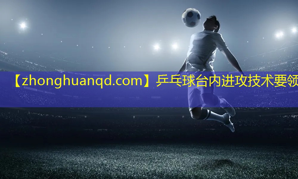 <strong>乒乓球台内进攻技术要领</strong>