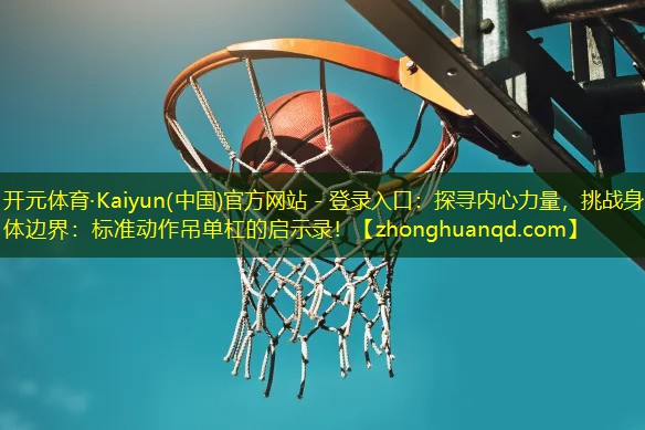 开元体育·Kaiyun(中国)官方网站 - 登录入口：探寻内心力量，挑战身体边界：标准动作吊单杠的启示录！