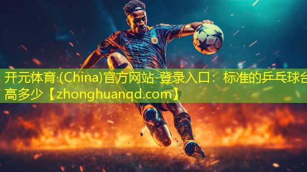 <strong>开元体育·(China)官方网站-登录入口：标准的乒乓球台高多少</strong>