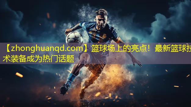 篮球场上的亮点！最新篮球技术装备成为热门话题